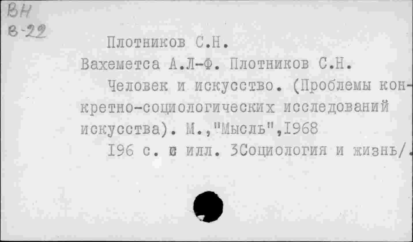 ﻿м
В 29
Плотников С.Н.
Вахеметса А.Л-Ф. Плотников С.Н.
Человек и искусство. (Проблемы кон' кретно-социологических исследований искусства). М., "Мыс ль’’,1968
196 с. в илл. ЗСоциология и жизнь/